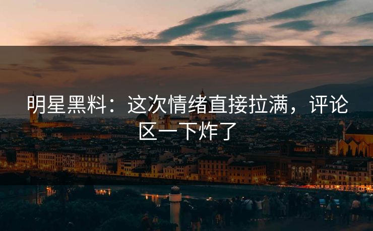 明星黑料：这次情绪直接拉满，评论区一下炸了