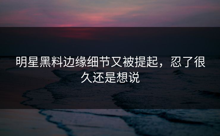 明星黑料边缘细节又被提起，忍了很久还是想说